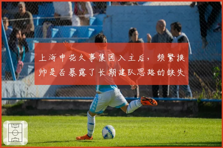 上海申花久事集团入主后,频繁换帅是否暴露了长期建队思路的缺失?