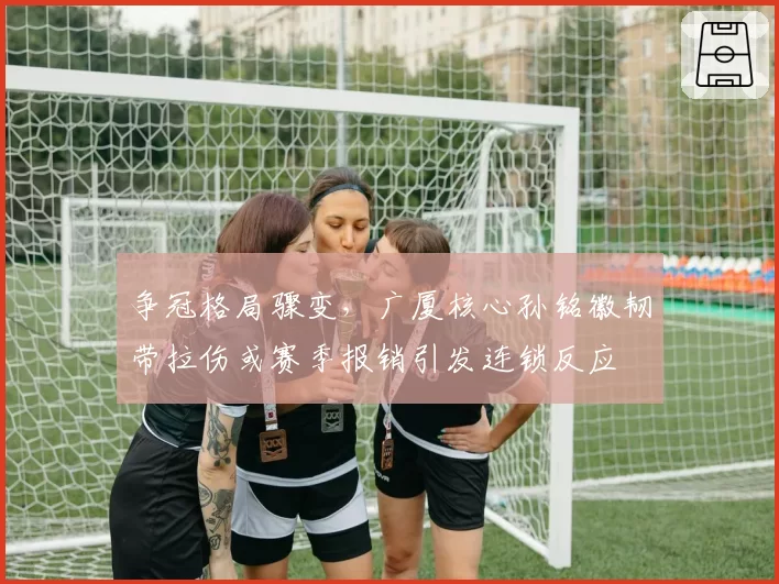 争冠格局骤变,广厦核心孙铭徽韧带拉伤或赛季报销引发连锁反应