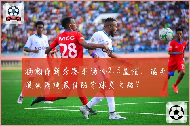 杨瀚森新秀赛季场均2.5盖帽,能否复制周琦最佳防守球员之路?