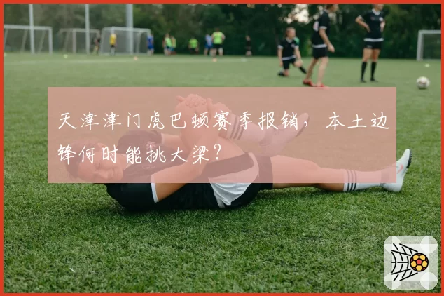 天津津门虎巴顿赛季报销,本土边锋何时能挑大梁?